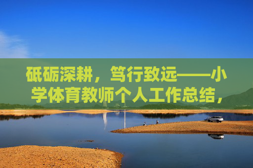 砥砺深耕,笃行致远——小学体育教师个人工作总结,砥砺深耕,笃行致远——小学体育教师个人工作总结 砥砺深耕,笃行致远——小学体育教师个人工作总结,砥砺深耕,笃行致远——小学体育教师个人工作总结