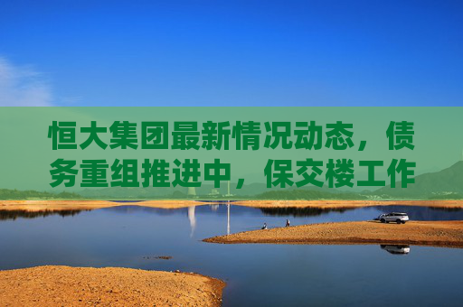 恒大集团最新情况动态,债务重组推进中,保交楼工作稳步开展,恒大集团债务重组推进中 保交楼稳步开展 恒大集团最新情况动态,债务重组推进中,保交楼工作稳步开展,恒大集团债务重组推进中 保交楼稳步开展