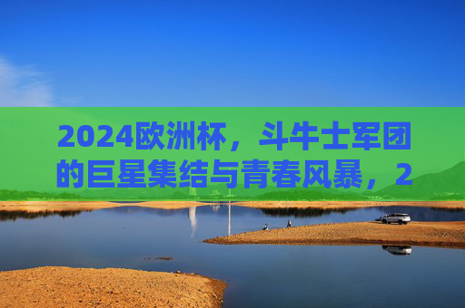 2024欧洲杯，斗牛士军团的巨星集结与青春风暴，2024欧洲杯，斗牛士军团巨星领衔青春风暴