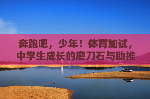 奔跑吧,少年!体育加试,中学生成长的磨刀石与助推器,奔跑吧,少年!体育加试,中学生成长的磨刀石与助推器 奔跑吧,少年!体育加试,中学生成长的磨刀石与助推器,奔跑吧,少年!体育加试,中学生成长的磨刀石与助推器
