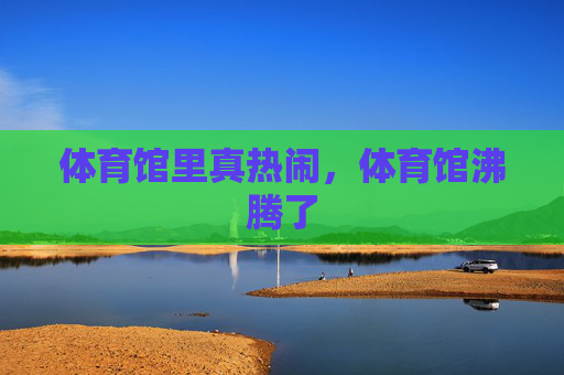 体育馆里真热闹,体育馆沸腾了 体育馆里真热闹,体育馆沸腾了