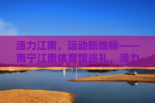 活力江南，运动新地标——南宁江南体育馆巡礼，活力江南运动新地标，南宁江南体育馆