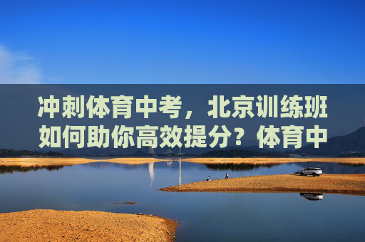 冲刺体育中考,北京训练班如何助你高效提分?体育中考冲刺,北京训练班助你高效提分 冲刺体育中考,北京训练班如何助你高效提分?体育中考冲刺,北京训练班助你高效提分