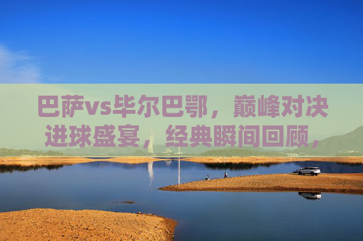 巴萨vs毕尔巴鄂，巅峰对决进球盛宴，经典瞬间回顾，巴萨vs毕尔巴鄂，巅峰对决进球盛宴，经典瞬间回顾