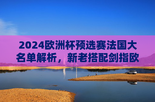 2024欧洲杯预选赛法国大名单解析,新老搭配剑指欧洲,高卢雄鸡再启程,2024欧洲杯预选赛,法国大名单新老搭配,高卢雄鸡剑指欧洲 2024欧洲杯预选赛法国大名单解析,新老搭配剑指欧洲,高卢雄鸡再启程,2024欧洲杯预选赛,法国大名单新老搭配,高卢雄鸡剑指欧洲