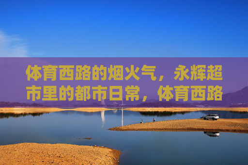 体育西路的烟火气,永辉超市里的都市日常,体育西路永辉超市,都市烟火里的日常 体育西路的烟火气,永辉超市里的都市日常,体育西路永辉超市,都市烟火里的日常