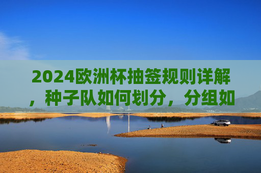 2024欧洲杯抽签规则详解，种子队如何划分，分组如何确定？2024欧洲杯抽签规则，种子队划分与分组确定详解