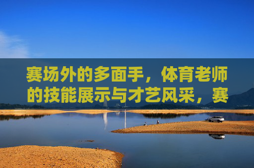 赛场外的多面手,体育老师的技能展示与才艺风采,赛场外多面手,体育老师的技能才艺风采 赛场外的多面手,体育老师的技能展示与才艺风采,赛场外多面手,体育老师的技能才艺风采
