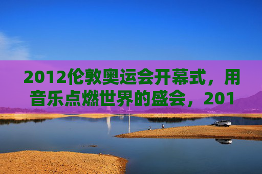 2012伦敦奥运会开幕式,用音乐点燃世界的盛会,2012伦敦奥运会开幕式,音乐点燃世界 2012伦敦奥运会开幕式,用音乐点燃世界的盛会,2012伦敦奥运会开幕式,音乐点燃世界
