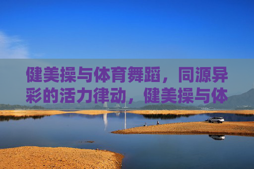 健美操与体育舞蹈,同源异彩的活力律动,健美操与体育舞蹈,同源异彩的活力律动 健美操与体育舞蹈,同源异彩的活力律动,健美操与体育舞蹈,同源异彩的活力律动