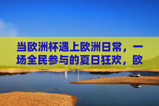 当欧洲杯遇上欧洲日常，一场全民参与的夏日狂欢，欧洲杯遇欧洲日常，全民夏日狂欢时