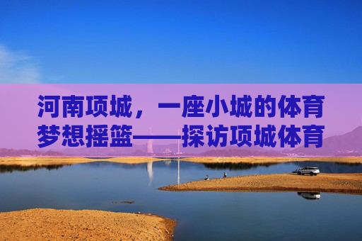 河南项城,一座小城的体育梦想摇篮——探访项城体育学校,项城小城,体育梦想的摇篮 河南项城,一座小城的体育梦想摇篮——探访项城体育学校,项城小城,体育梦想的摇篮