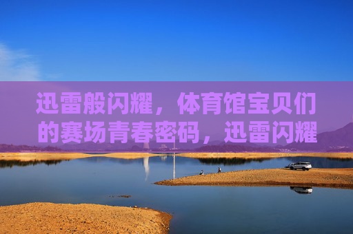 迅雷般闪耀，体育馆宝贝们的赛场青春密码，迅雷闪耀，体育馆宝贝的赛场青春密码
