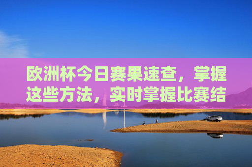 欧洲杯今日赛果速查，掌握这些方法，实时掌握比赛结果，欧洲杯今日赛果速查，实时掌握比赛结果