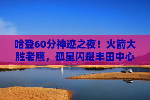 哈登60分神迹之夜!火箭大胜老鹰,孤星闪耀丰田中心,哈登60分神迹之夜!火箭大胜老鹰 哈登60分神迹之夜!火箭大胜老鹰,孤星闪耀丰田中心,哈登60分神迹之夜!火箭大胜老鹰
