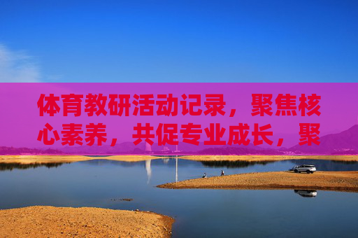 体育教研活动记录,聚焦核心素养,共促专业成长,聚焦核心素养,共促体育教研专业成长 体育教研活动记录,聚焦核心素养,共促专业成长,聚焦核心素养,共促体育教研专业成长