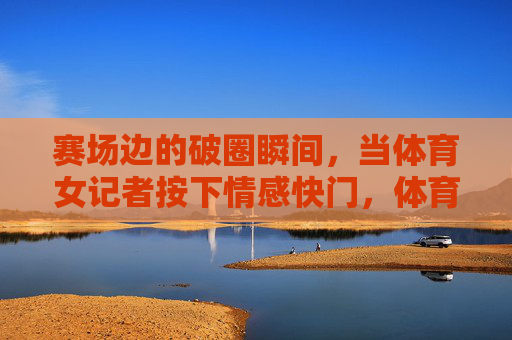 赛场边的破圈瞬间，当体育女记者按下情感快门，体育女记者的情感快门，赛场边的破圈瞬间