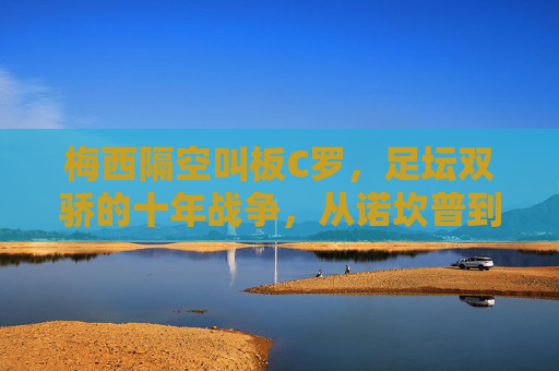 梅西隔空叫板C罗,足坛双骄的十年战争,从诺坎普到利雅得 梅西隔空叫板C罗,足坛双骄的十年战争,从诺坎普到利雅得