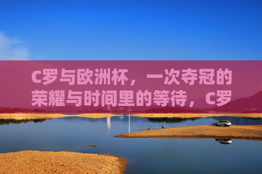 C罗与欧洲杯,一次夺冠的荣耀与时间里的等待,C罗的欧洲杯,荣耀加冕与时光的等待 C罗与欧洲杯,一次夺冠的荣耀与时间里的等待,C罗的欧洲杯,荣耀加冕与时光的等待