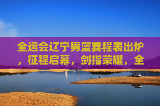 全运会辽宁男篮赛程表出炉，征程启幕，剑指荣耀，全运会辽宁男篮赛程出炉 启幕征程剑指荣耀