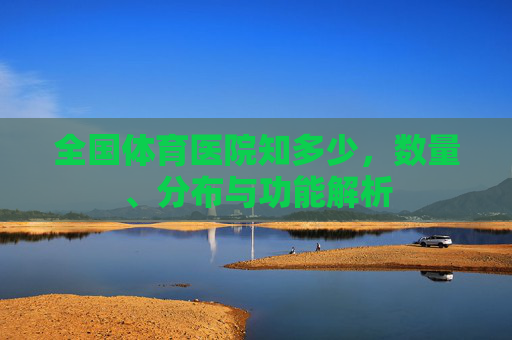 全国体育医院知多少,数量、分布与功能解析 全国体育医院知多少,数量、分布与功能解析