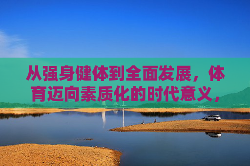 从强身健体到全面发展,体育迈向素质化的时代意义,体育素质化,从强身健体到全面发展的时代意义 从强身健体到全面发展,体育迈向素质化的时代意义,体育素质化,从强身健体到全面发展的时代意义