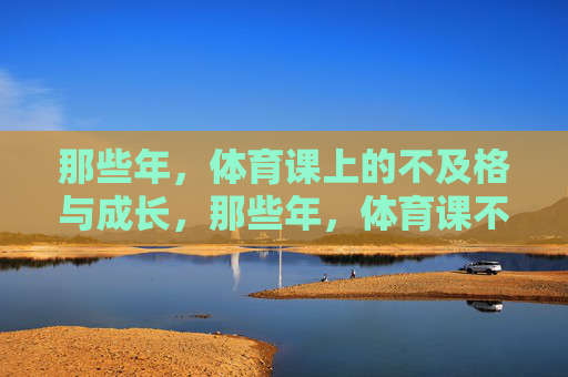 那些年,体育课上的不及格与成长,那些年,体育课不及格与成长 那些年,体育课上的不及格与成长,那些年,体育课不及格与成长