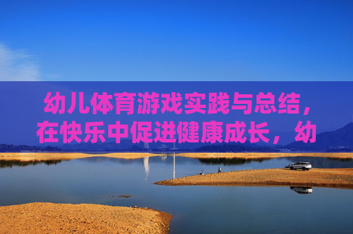 幼儿体育游戏实践与总结，在快乐中促进健康成长，幼儿体育游戏实践总结，快乐赋能健康成长