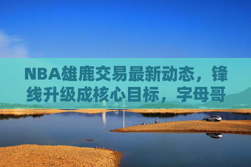 NBA雄鹿交易最新动态，锋线升级成核心目标，字母哥搭档或迎新援，雄鹿交易瞄准锋线升级 字母哥或迎新搭档