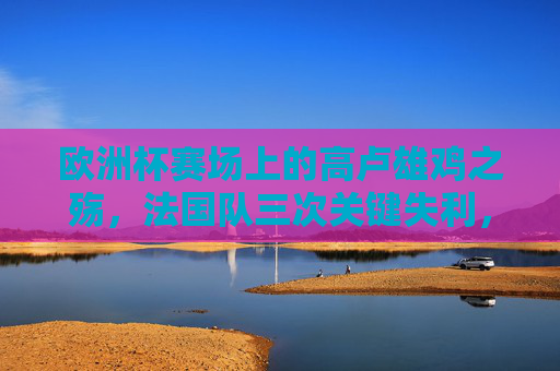 欧洲杯赛场上的高卢雄鸡之殇，法国队三次关键失利，分别输给了谁？欧洲杯高卢雄鸡三次关键失利，分别输给了谁？