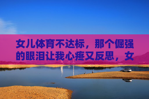 女儿体育不达标，那个倔强的眼泪让我心疼又反思，女儿体育不达标，倔强眼泪让我心疼反思