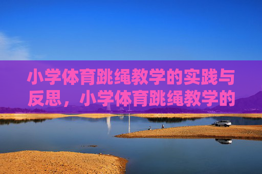 小学体育跳绳教学的实践与反思,小学体育跳绳教学的实践与反思 小学体育跳绳教学的实践与反思,小学体育跳绳教学的实践与反思