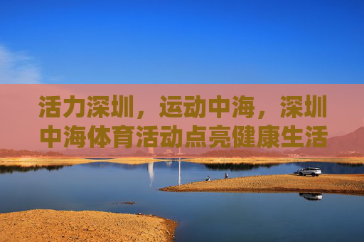 活力深圳，运动中海，深圳中海体育活动点亮健康生活，深圳中海体育活动点亮健康活力生活