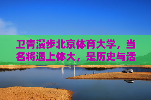 卫青漫步北京体育大学，当名将遇上体大，是历史与活力的交响，卫青漫步体大，历史与活力的交响
