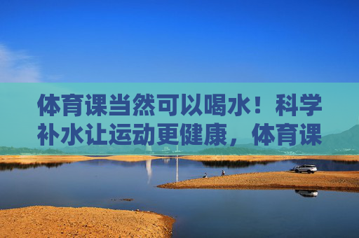 体育课当然可以喝水!科学补水让运动更健康,体育课科学补水,运动更健康 体育课当然可以喝水!科学补水让运动更健康,体育课科学补水,运动更健康