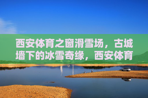 西安体育之窗滑雪场，古城墙下的冰雪奇缘，西安体育之窗滑雪场，古城墙下的冰雪奇缘