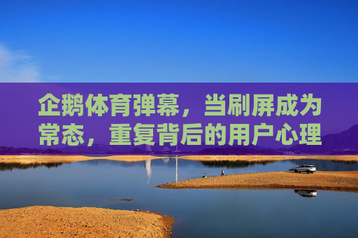 企鹅体育弹幕，当刷屏成为常态，重复背后的用户心理与平台困境，企鹅体育弹幕，刷屏常态与重复背后的用户心理与平台困境