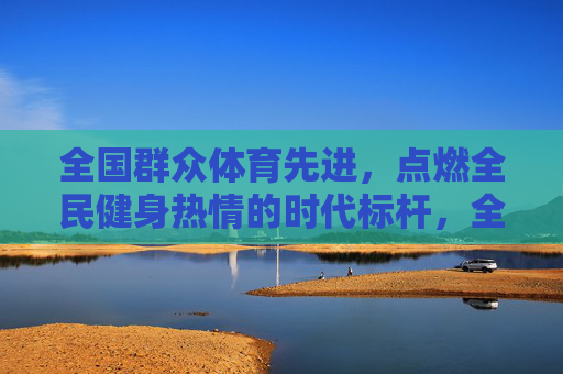 全国群众体育先进，点燃全民健身热情的时代标杆，全国群众体育先进，点燃全民健身热情的时代标杆