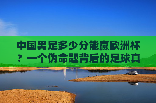中国男足多少分能赢欧洲杯?一个伪命题背后的足球真相,中国男足赢欧洲杯?伪命题背后的足球真相 中国男足多少分能赢欧洲杯?一个伪命题背后的足球真相,中国男足赢欧洲杯?伪命题背后的足球真相