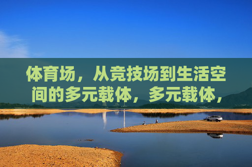 体育场,从竞技场到生活空间的多元载体,多元载体,体育场从竞技场到生活空间的演变 体育场,从竞技场到生活空间的多元载体,多元载体,体育场从竞技场到生活空间的演变