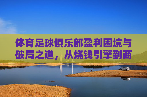 体育足球俱乐部盈利困境与破局之道,从烧钱引擎到商业引擎 体育足球俱乐部盈利困境与破局之道,从烧钱引擎到商业引擎