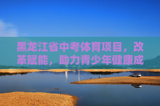 黑龙江省中考体育项目,改革赋能,助力青少年健康成长,黑龙江中考体育改革赋能助力青少年健康成长 黑龙江省中考体育项目,改革赋能,助力青少年健康成长,黑龙江中考体育改革赋能助力青少年健康成长