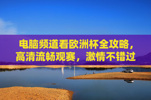 电脑频道看欧洲杯全攻略，高清流畅观赛，激情不错过，欧洲杯电脑观赛全攻略，高清流畅，激情不错过