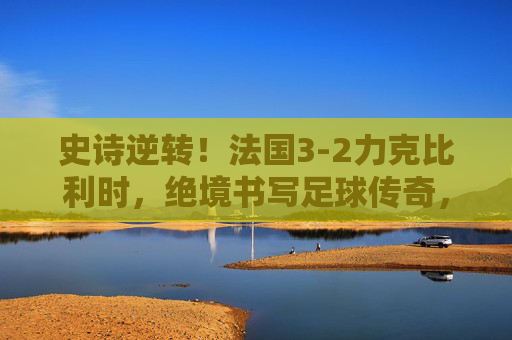 史诗逆转!法国3-2力克比利时,绝境书写足球传奇,史诗逆转!法国3-2力克比利时,绝境书写传奇 史诗逆转!法国3-2力克比利时,绝境书写足球传奇,史诗逆转!法国3-2力克比利时,绝境书写传奇