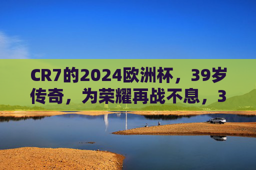 CR7的2024欧洲杯，39岁传奇，为荣耀再战不息，39岁传奇CR7，2024欧洲杯为荣耀再战