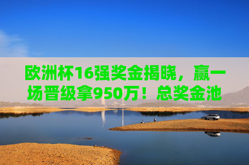 欧洲杯16强奖金揭晓，赢一场晋级拿950万！总奖金池3.31亿，欧洲杯16强奖金，赢一场晋级950万，总奖金池3.31亿