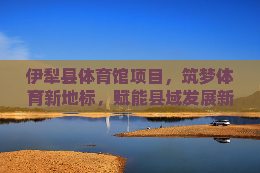 伊犁县体育馆项目，筑梦体育新地标，赋能县域发展新活力，伊犁县体育馆，筑梦体育新地标 赋能县域发展新活力