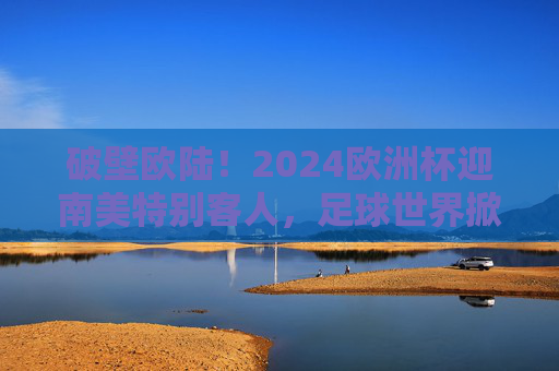 破壁欧陆!2024欧洲杯迎南美特别客人,足球世界掀起洲际风暴,破壁欧陆!2024欧洲杯南美来袭,洲际风暴席卷 破壁欧陆!2024欧洲杯迎南美特别客人,足球世界掀起洲际风暴,破壁欧陆!2024欧洲杯南美来袭,洲际风暴席卷