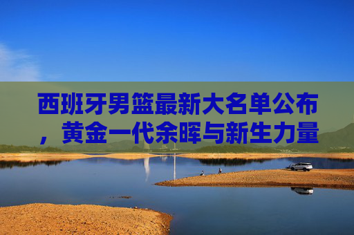 西班牙男篮最新大名单公布,黄金一代余晖与新生力量的碰撞,西班牙男篮大名单,黄金一代余晖碰撞新生力量 西班牙男篮最新大名单公布,黄金一代余晖与新生力量的碰撞,西班牙男篮大名单,黄金一代余晖碰撞新生力量