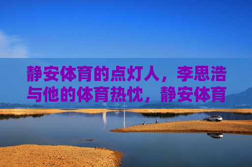 静安体育的点灯人,李思浩与他的体育热忱,静安体育点灯人李思浩,热忱照亮体育路 静安体育的点灯人,李思浩与他的体育热忱,静安体育点灯人李思浩,热忱照亮体育路